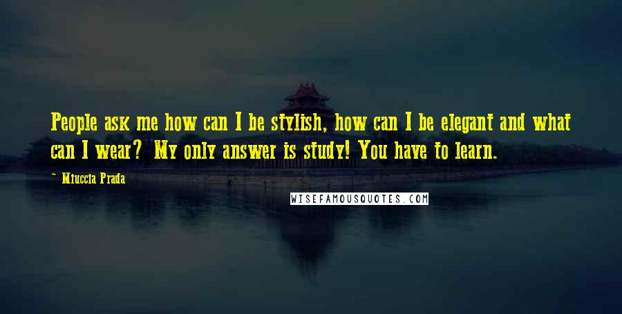 Miuccia Prada Quotes: People ask me how can I be stylish, how can I be elegant and what can I wear? My only answer is study! You have to learn.