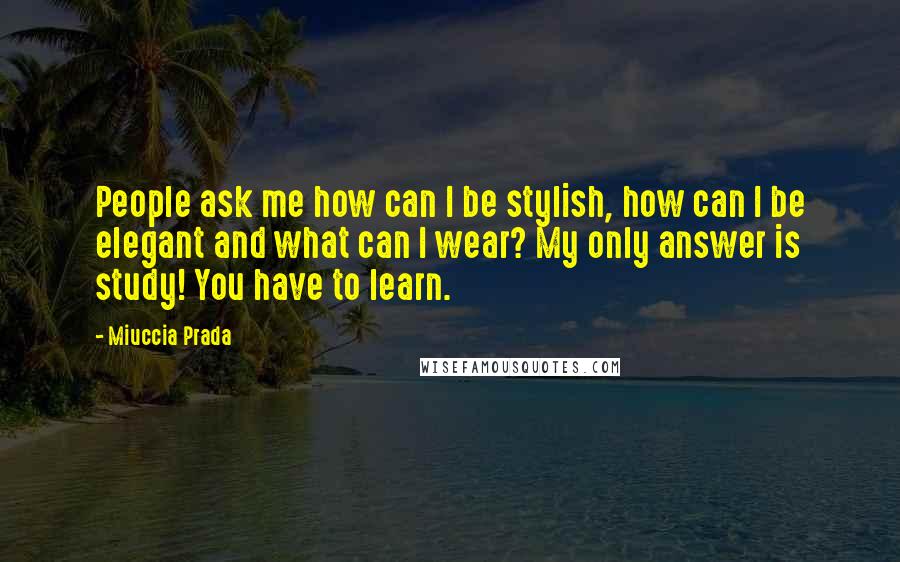 Miuccia Prada Quotes: People ask me how can I be stylish, how can I be elegant and what can I wear? My only answer is study! You have to learn.