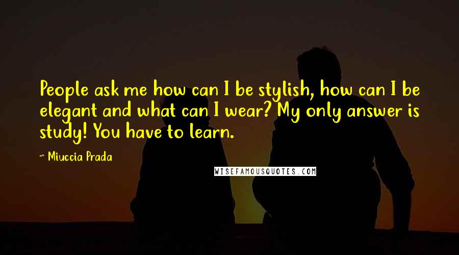 Miuccia Prada Quotes: People ask me how can I be stylish, how can I be elegant and what can I wear? My only answer is study! You have to learn.