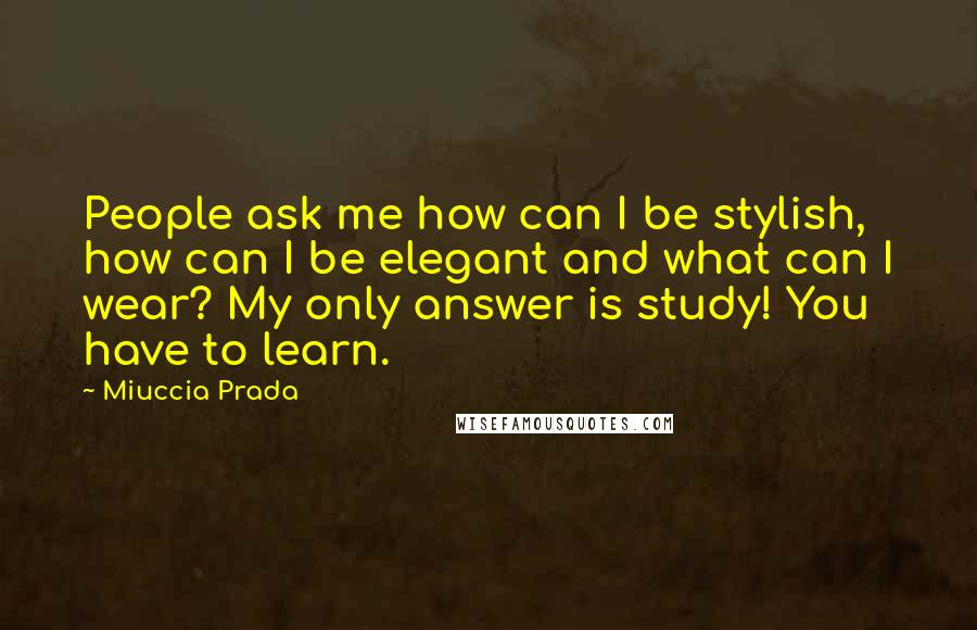 Miuccia Prada Quotes: People ask me how can I be stylish, how can I be elegant and what can I wear? My only answer is study! You have to learn.