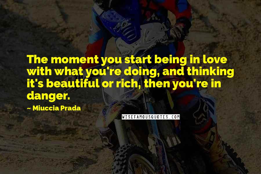 Miuccia Prada Quotes: The moment you start being in love with what you're doing, and thinking it's beautiful or rich, then you're in danger.