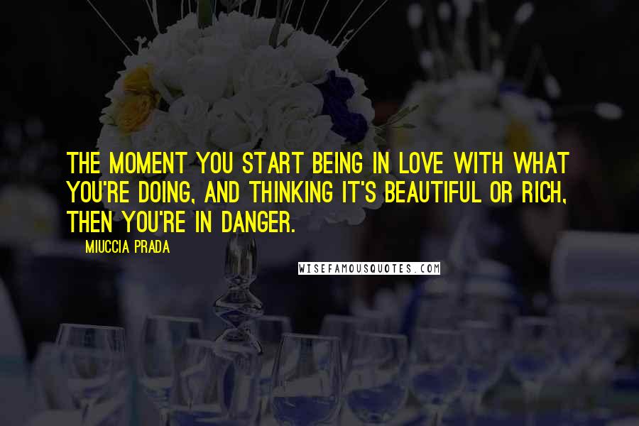 Miuccia Prada Quotes: The moment you start being in love with what you're doing, and thinking it's beautiful or rich, then you're in danger.