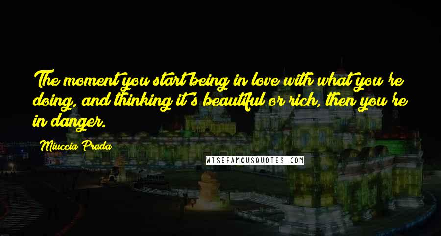 Miuccia Prada Quotes: The moment you start being in love with what you're doing, and thinking it's beautiful or rich, then you're in danger.