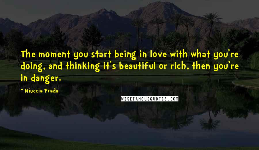 Miuccia Prada Quotes: The moment you start being in love with what you're doing, and thinking it's beautiful or rich, then you're in danger.