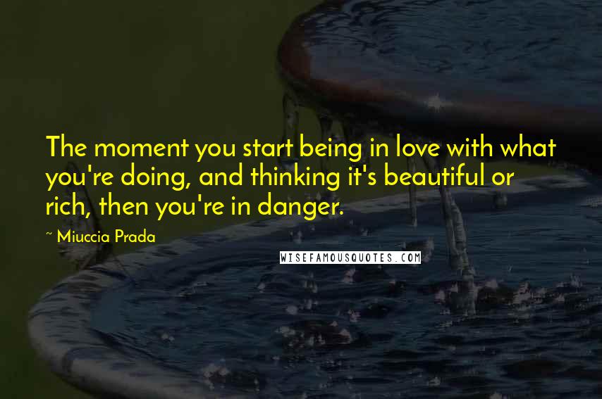 Miuccia Prada Quotes: The moment you start being in love with what you're doing, and thinking it's beautiful or rich, then you're in danger.