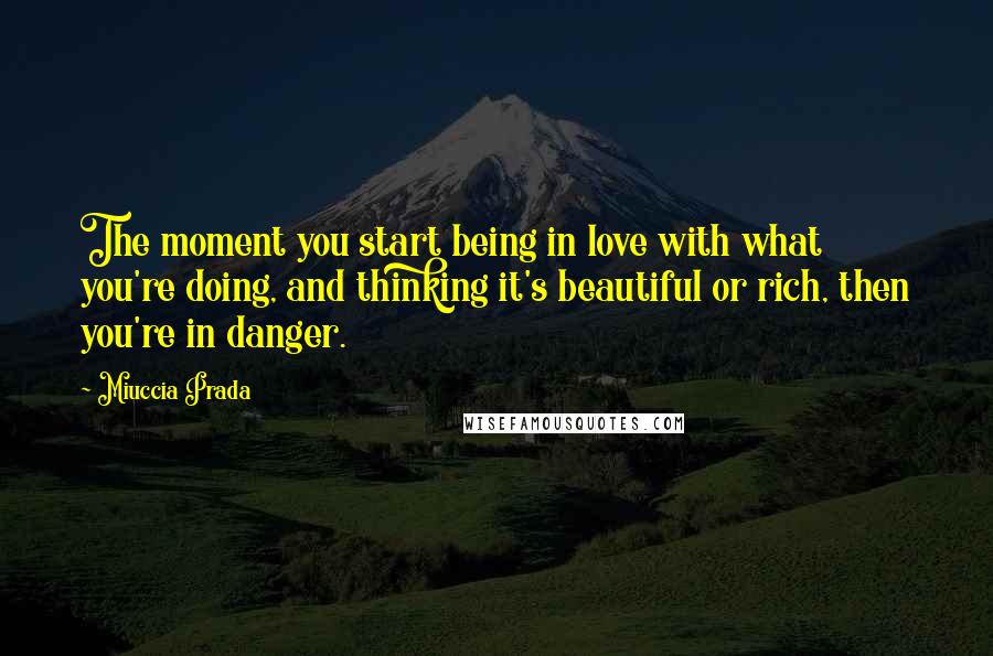 Miuccia Prada Quotes: The moment you start being in love with what you're doing, and thinking it's beautiful or rich, then you're in danger.