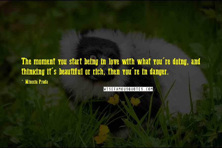 Miuccia Prada Quotes: The moment you start being in love with what you're doing, and thinking it's beautiful or rich, then you're in danger.