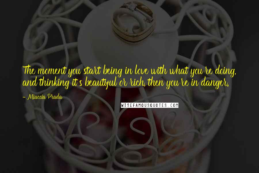 Miuccia Prada Quotes: The moment you start being in love with what you're doing, and thinking it's beautiful or rich, then you're in danger.