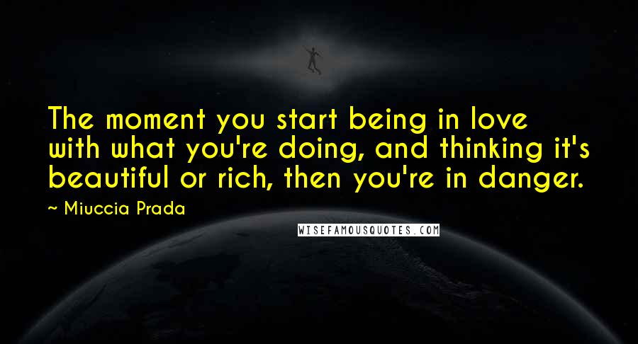 Miuccia Prada Quotes: The moment you start being in love with what you're doing, and thinking it's beautiful or rich, then you're in danger.