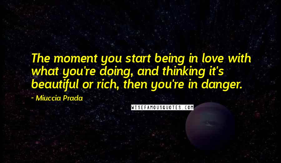 Miuccia Prada Quotes: The moment you start being in love with what you're doing, and thinking it's beautiful or rich, then you're in danger.