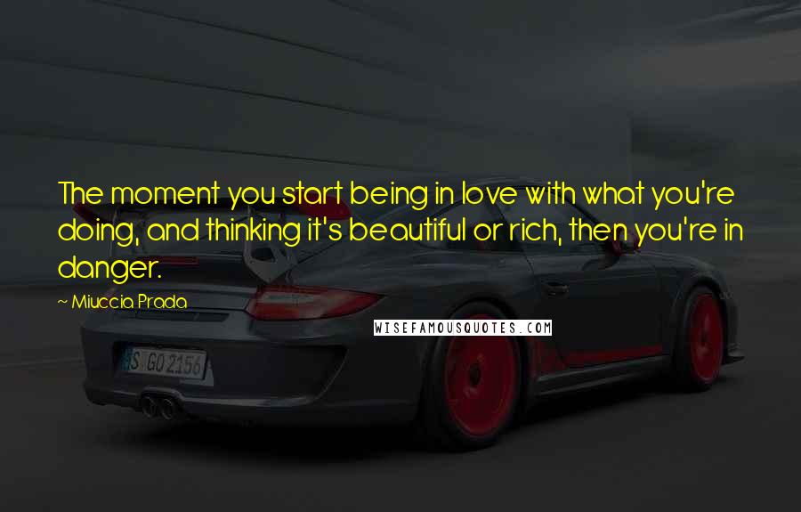 Miuccia Prada Quotes: The moment you start being in love with what you're doing, and thinking it's beautiful or rich, then you're in danger.