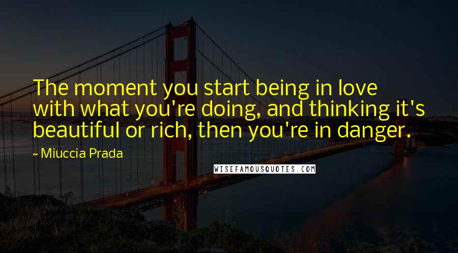 Miuccia Prada Quotes: The moment you start being in love with what you're doing, and thinking it's beautiful or rich, then you're in danger.