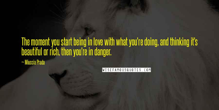 Miuccia Prada Quotes: The moment you start being in love with what you're doing, and thinking it's beautiful or rich, then you're in danger.