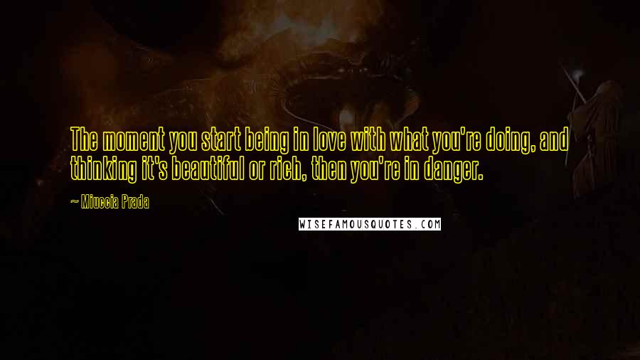 Miuccia Prada Quotes: The moment you start being in love with what you're doing, and thinking it's beautiful or rich, then you're in danger.