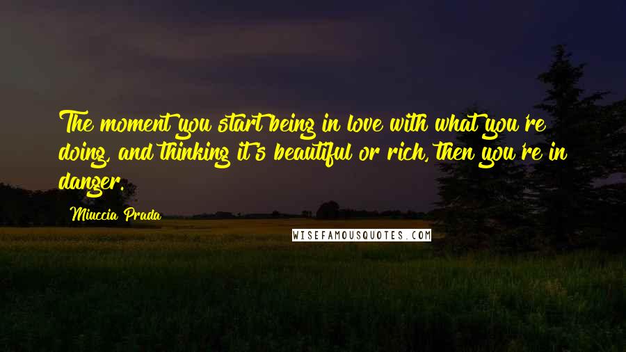 Miuccia Prada Quotes: The moment you start being in love with what you're doing, and thinking it's beautiful or rich, then you're in danger.