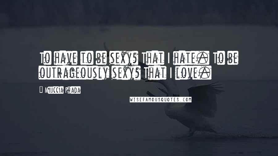 Miuccia Prada Quotes: To have to be sexy? That I hate. To be outrageously sexy? That I love.
