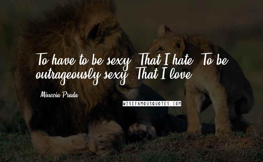 Miuccia Prada Quotes: To have to be sexy? That I hate. To be outrageously sexy? That I love.