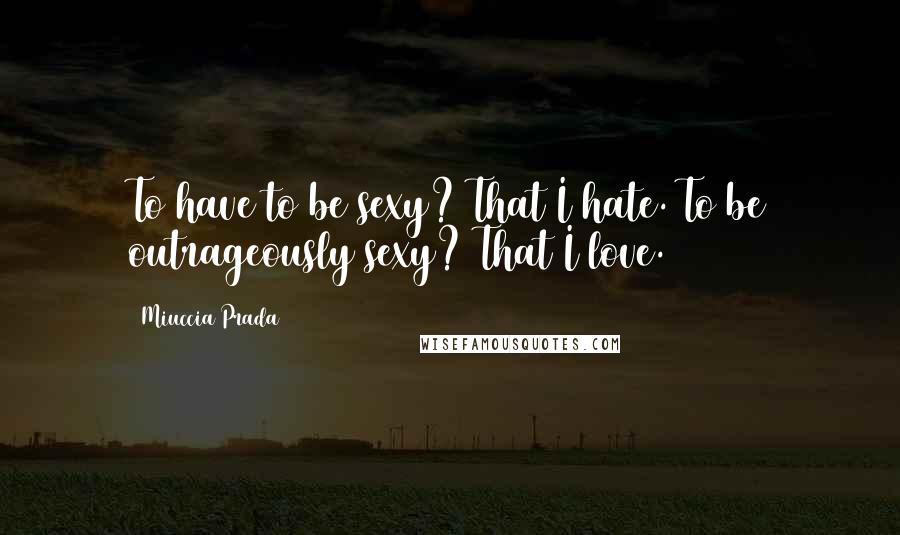 Miuccia Prada Quotes: To have to be sexy? That I hate. To be outrageously sexy? That I love.