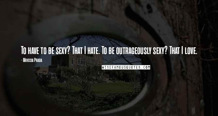 Miuccia Prada Quotes: To have to be sexy? That I hate. To be outrageously sexy? That I love.