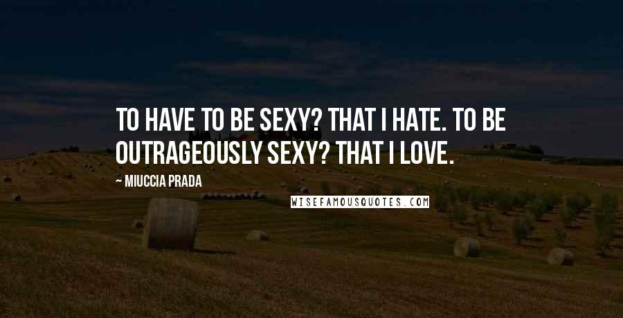 Miuccia Prada Quotes: To have to be sexy? That I hate. To be outrageously sexy? That I love.