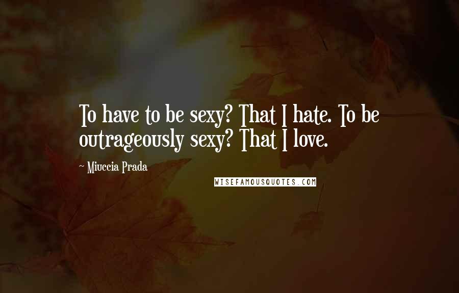 Miuccia Prada Quotes: To have to be sexy? That I hate. To be outrageously sexy? That I love.