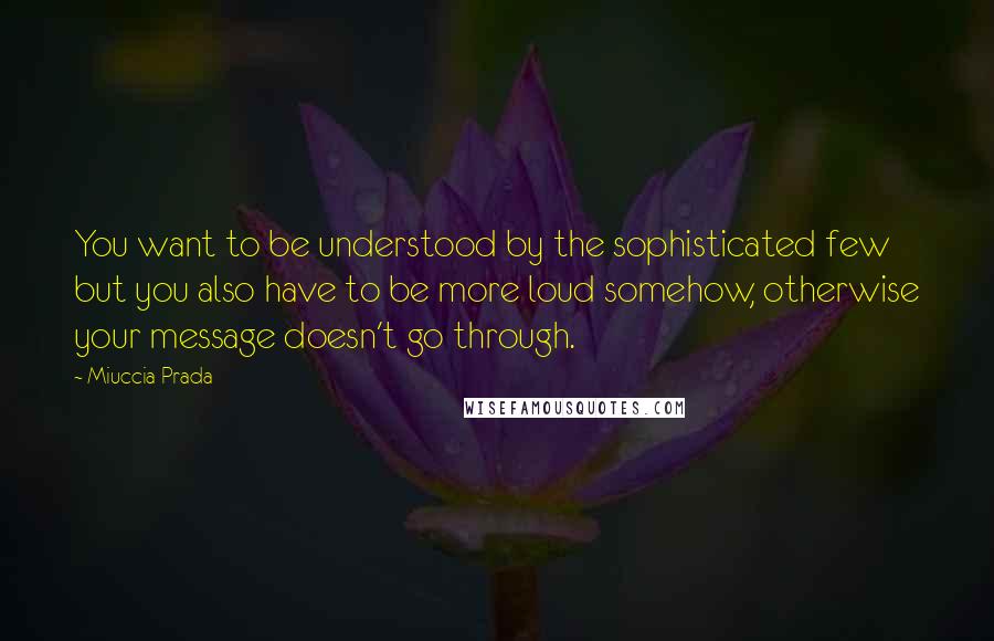 Miuccia Prada Quotes: You want to be understood by the sophisticated few but you also have to be more loud somehow, otherwise your message doesn't go through.