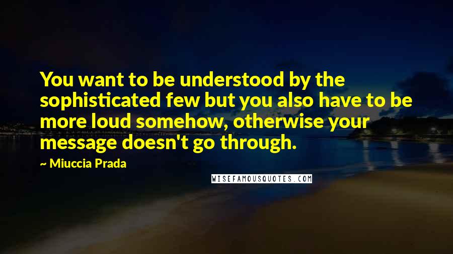 Miuccia Prada Quotes: You want to be understood by the sophisticated few but you also have to be more loud somehow, otherwise your message doesn't go through.
