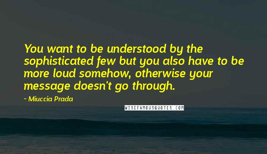 Miuccia Prada Quotes: You want to be understood by the sophisticated few but you also have to be more loud somehow, otherwise your message doesn't go through.
