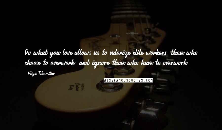 Miya Tokumitsu Quotes: Do what you love allows us to valorize elite workers, those who choose to overwork, and ignore those who have to overwork.