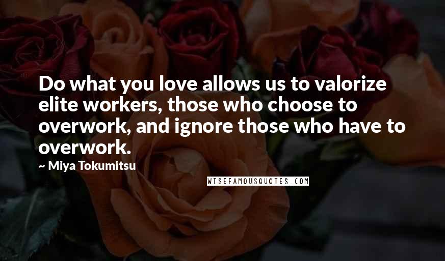 Miya Tokumitsu Quotes: Do what you love allows us to valorize elite workers, those who choose to overwork, and ignore those who have to overwork.