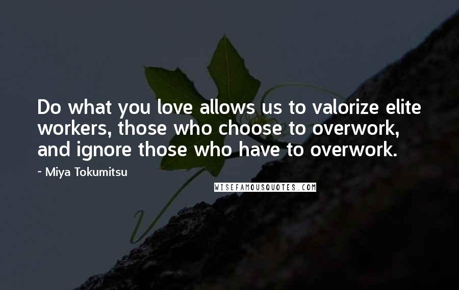 Miya Tokumitsu Quotes: Do what you love allows us to valorize elite workers, those who choose to overwork, and ignore those who have to overwork.