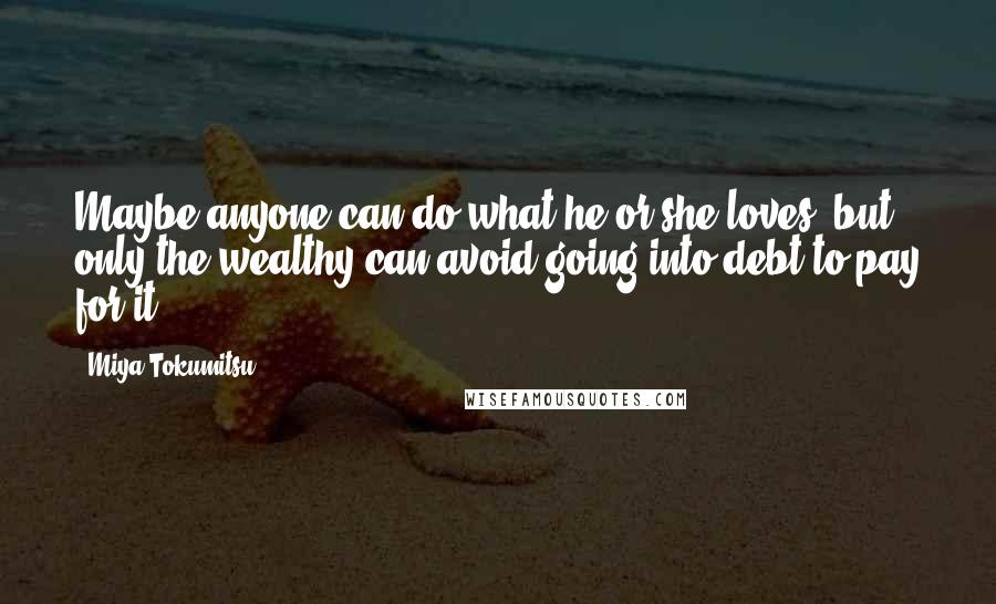 Miya Tokumitsu Quotes: Maybe anyone can do what he or she loves, but only the wealthy can avoid going into debt to pay for it.