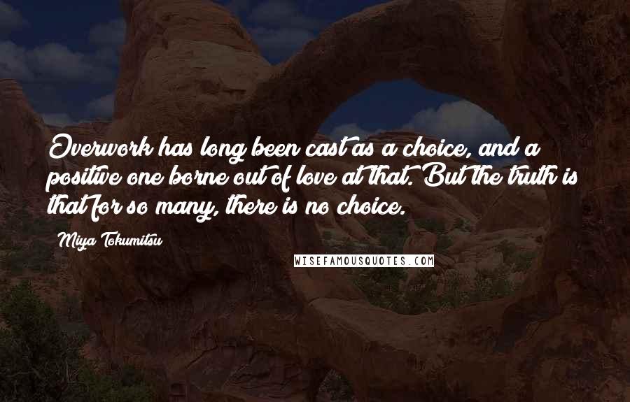 Miya Tokumitsu Quotes: Overwork has long been cast as a choice, and a positive one borne out of love at that. But the truth is that for so many, there is no choice.