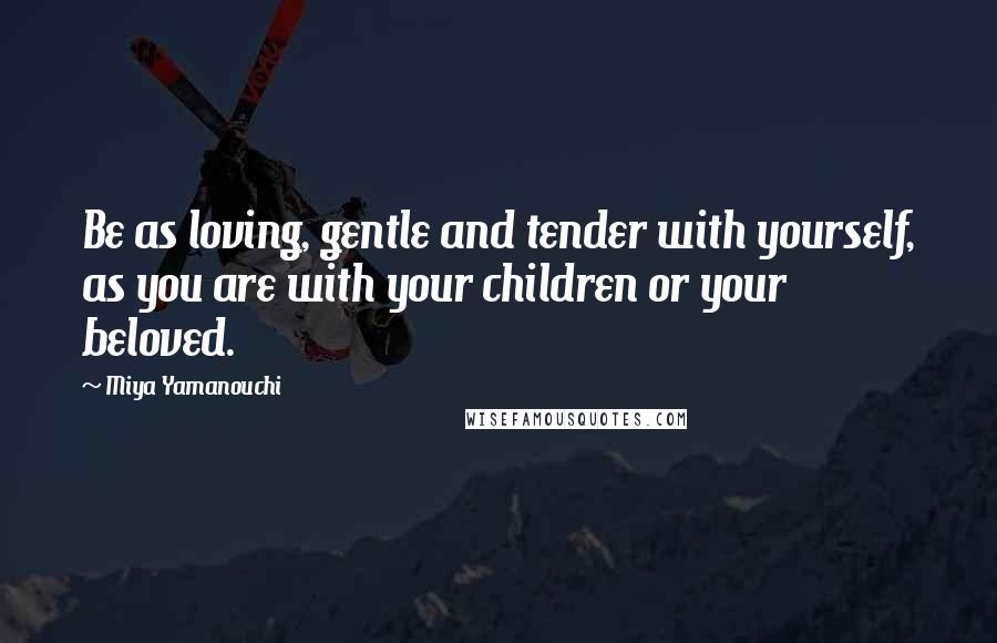 Miya Yamanouchi Quotes: Be as loving, gentle and tender with yourself, as you are with your children or your beloved.