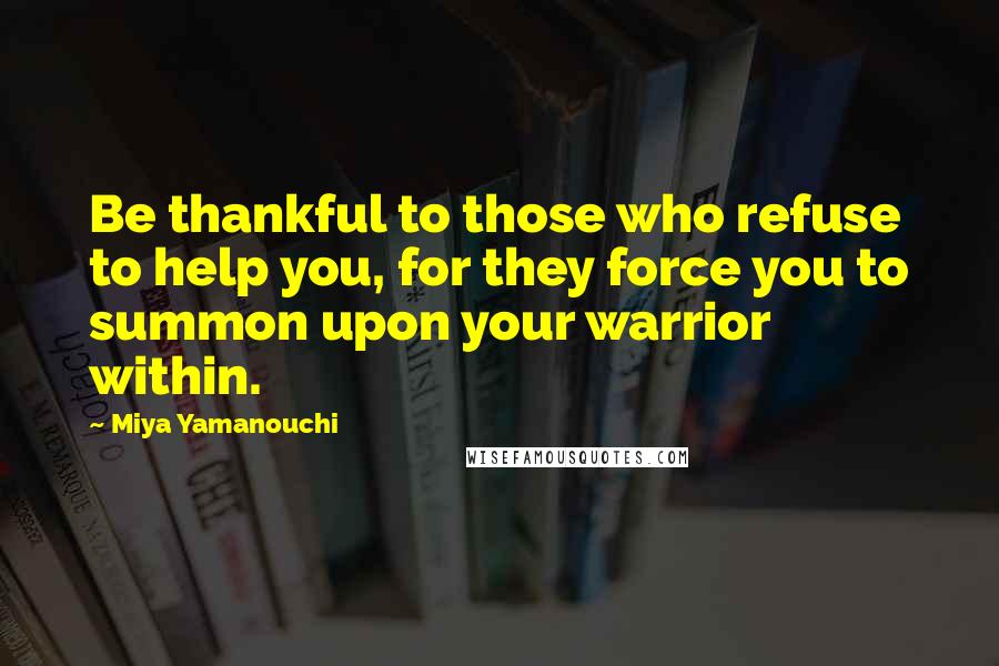 Miya Yamanouchi Quotes: Be thankful to those who refuse to help you, for they force you to summon upon your warrior within.