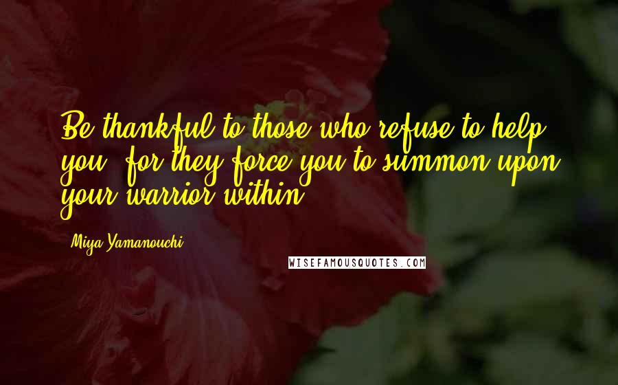 Miya Yamanouchi Quotes: Be thankful to those who refuse to help you, for they force you to summon upon your warrior within.