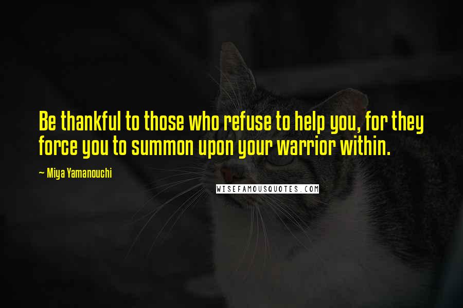 Miya Yamanouchi Quotes: Be thankful to those who refuse to help you, for they force you to summon upon your warrior within.