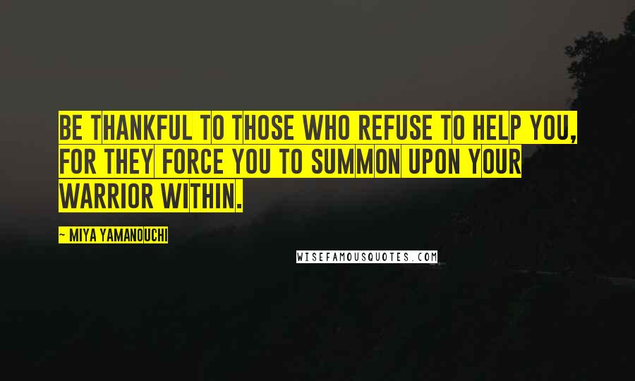 Miya Yamanouchi Quotes: Be thankful to those who refuse to help you, for they force you to summon upon your warrior within.