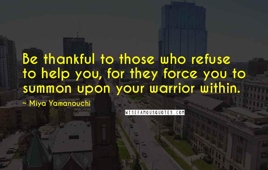 Miya Yamanouchi Quotes: Be thankful to those who refuse to help you, for they force you to summon upon your warrior within.