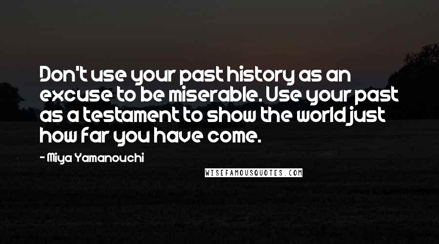 Miya Yamanouchi Quotes: Don't use your past history as an excuse to be miserable. Use your past as a testament to show the world just how far you have come.