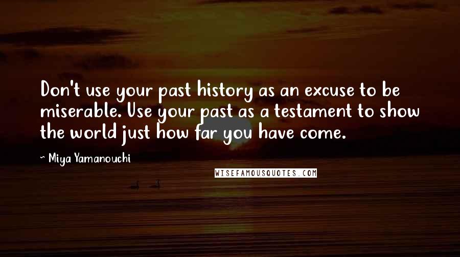 Miya Yamanouchi Quotes: Don't use your past history as an excuse to be miserable. Use your past as a testament to show the world just how far you have come.