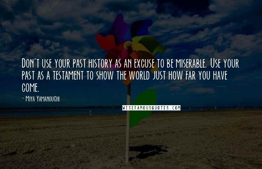 Miya Yamanouchi Quotes: Don't use your past history as an excuse to be miserable. Use your past as a testament to show the world just how far you have come.