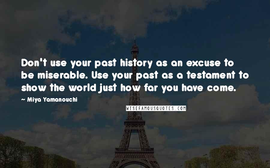 Miya Yamanouchi Quotes: Don't use your past history as an excuse to be miserable. Use your past as a testament to show the world just how far you have come.