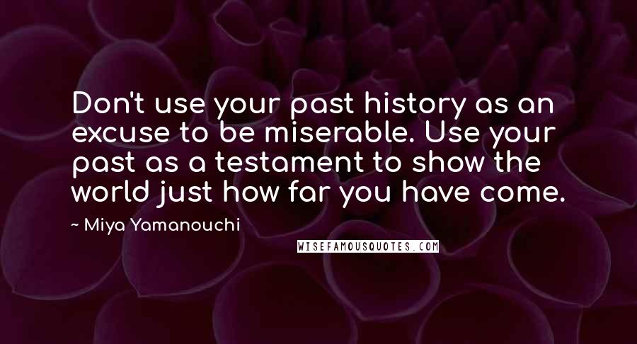 Miya Yamanouchi Quotes: Don't use your past history as an excuse to be miserable. Use your past as a testament to show the world just how far you have come.