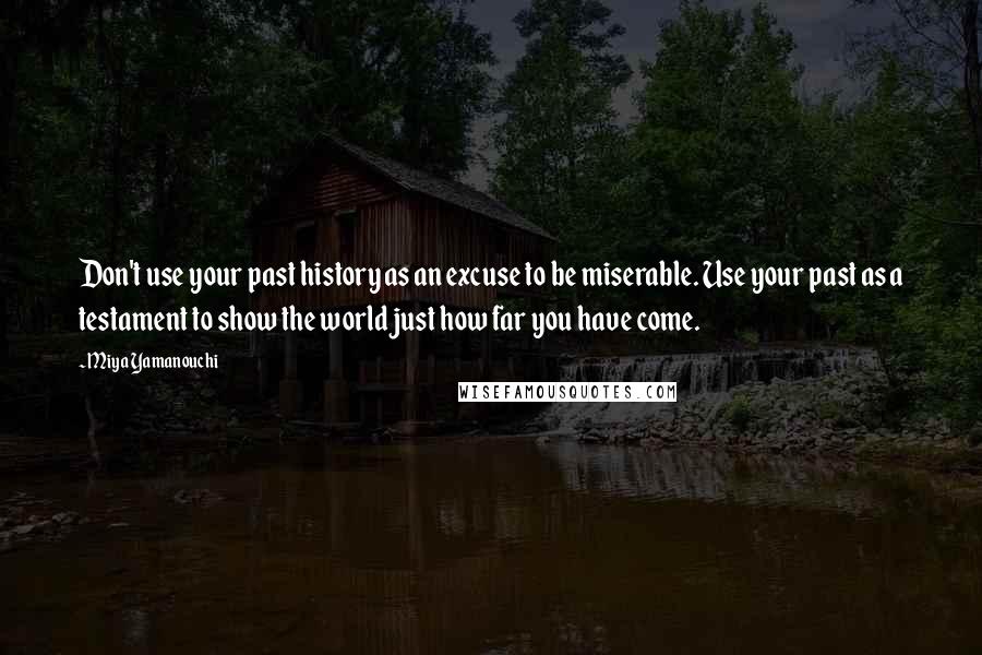 Miya Yamanouchi Quotes: Don't use your past history as an excuse to be miserable. Use your past as a testament to show the world just how far you have come.