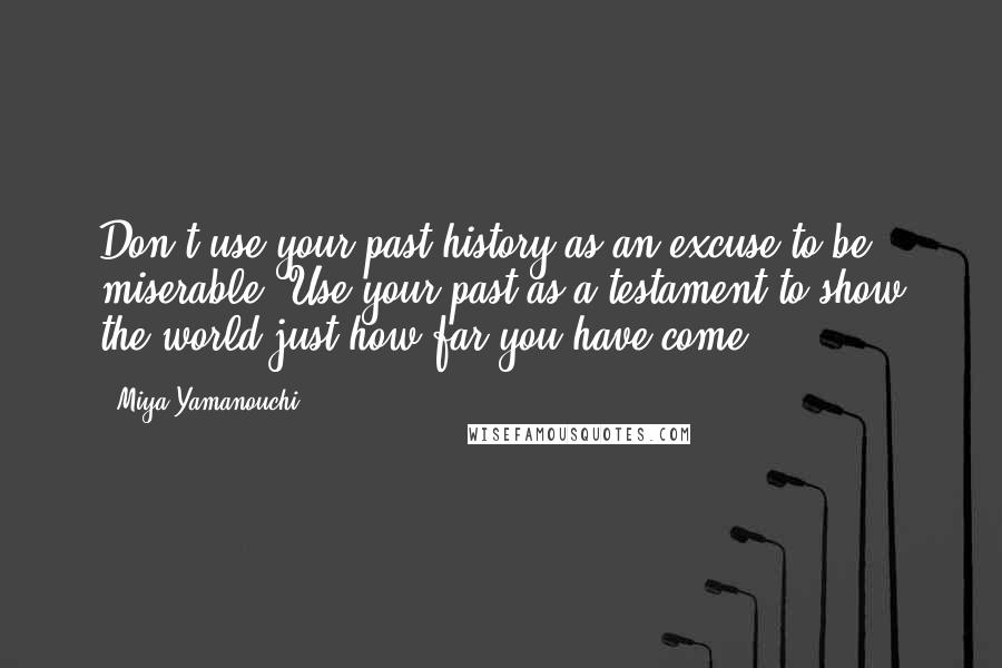 Miya Yamanouchi Quotes: Don't use your past history as an excuse to be miserable. Use your past as a testament to show the world just how far you have come.