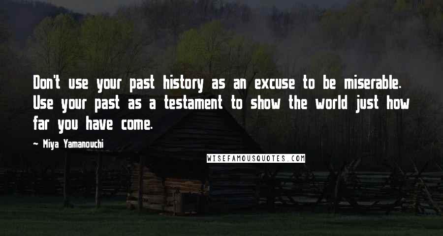 Miya Yamanouchi Quotes: Don't use your past history as an excuse to be miserable. Use your past as a testament to show the world just how far you have come.