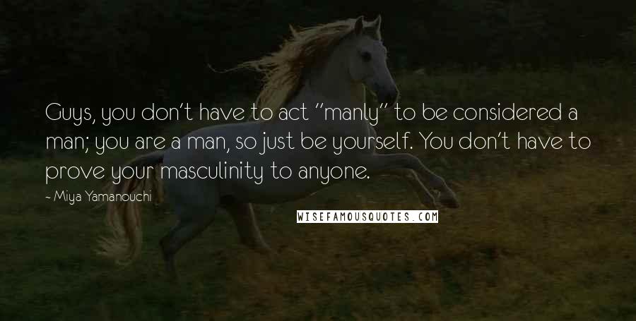 Miya Yamanouchi Quotes: Guys, you don't have to act "manly" to be considered a man; you are a man, so just be yourself. You don't have to prove your masculinity to anyone.