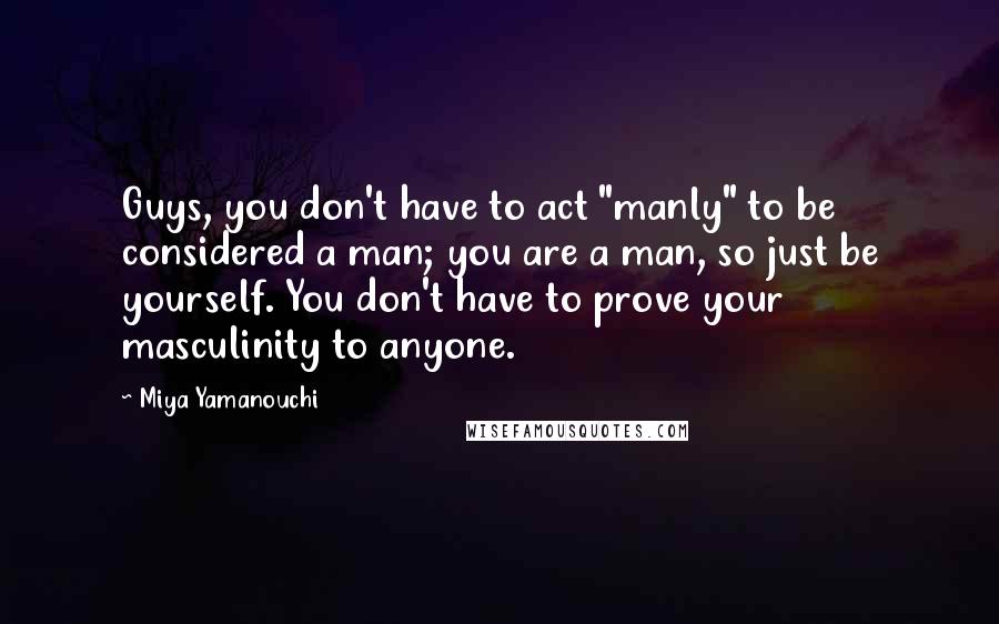 Miya Yamanouchi Quotes: Guys, you don't have to act "manly" to be considered a man; you are a man, so just be yourself. You don't have to prove your masculinity to anyone.
