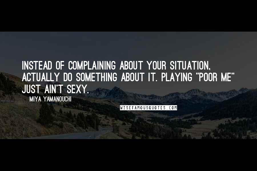 Miya Yamanouchi Quotes: Instead of complaining about your situation, actually do something about it. Playing "poor me" just ain't sexy.